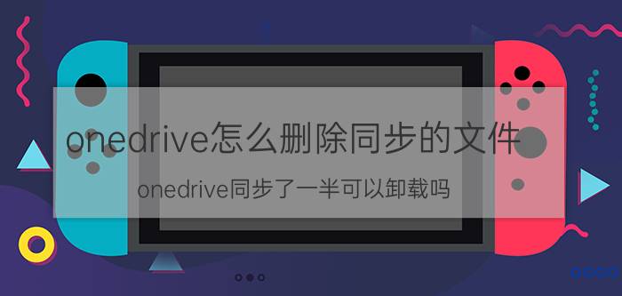 onedrive怎么删除同步的文件 onedrive同步了一半可以卸载吗？